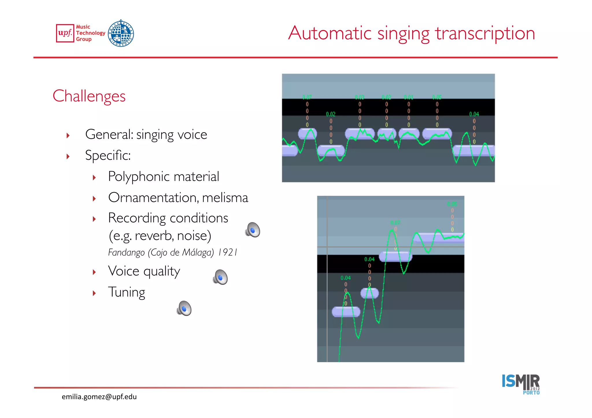 Automatic singing transcription	



Challenges	


  ‣     General: singing voice	

  ‣     Speciﬁc: 	

         ‣  Polyphonic material	

         ‣  Ornamentation, melisma	

         ‣  Recording conditions 
            (e.g. reverb, noise)	

               	

Fandango (Cojo de Málaga) 1921	

          ‣    Voice quality	

          ‣    Tuning	





 emilia.gomez@upf.edu	
  
 
