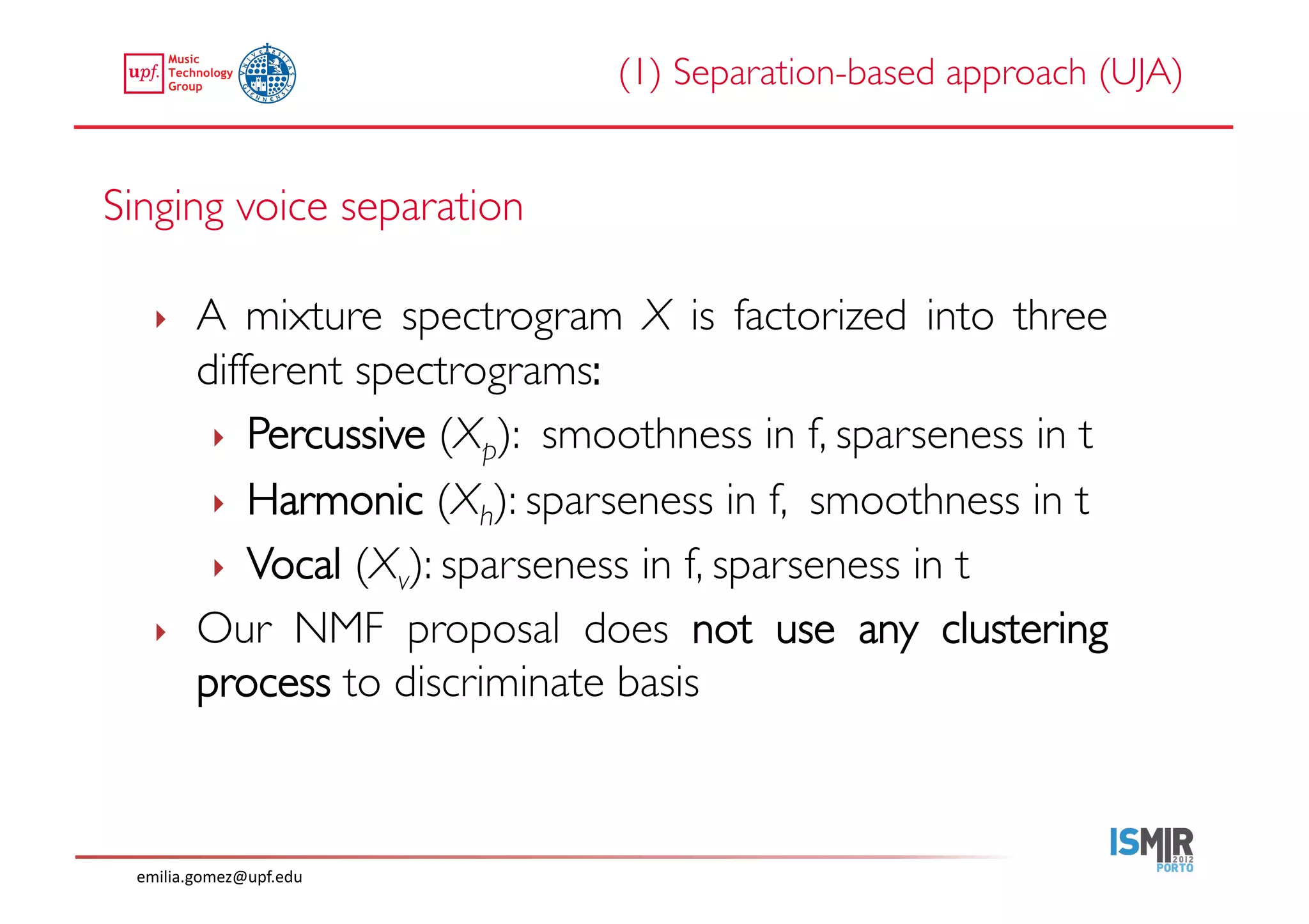 (1) Separation-based approach (UJA)	



Singing voice separation	


    ‣     A mixture spectrogram X is factorized into three
          different spectrograms:	

           ‣  Percussive (Xp): smoothness in f, sparseness in t	

           ‣  Harmonic (Xh): sparseness in f, smoothness in t	

           ‣  Vocal (Xv): sparseness in f, sparseness in t	

    ‣     Our NMF proposal does not use any clustering
          process to discriminate basis 	





  emilia.gomez@upf.edu	
  
 
