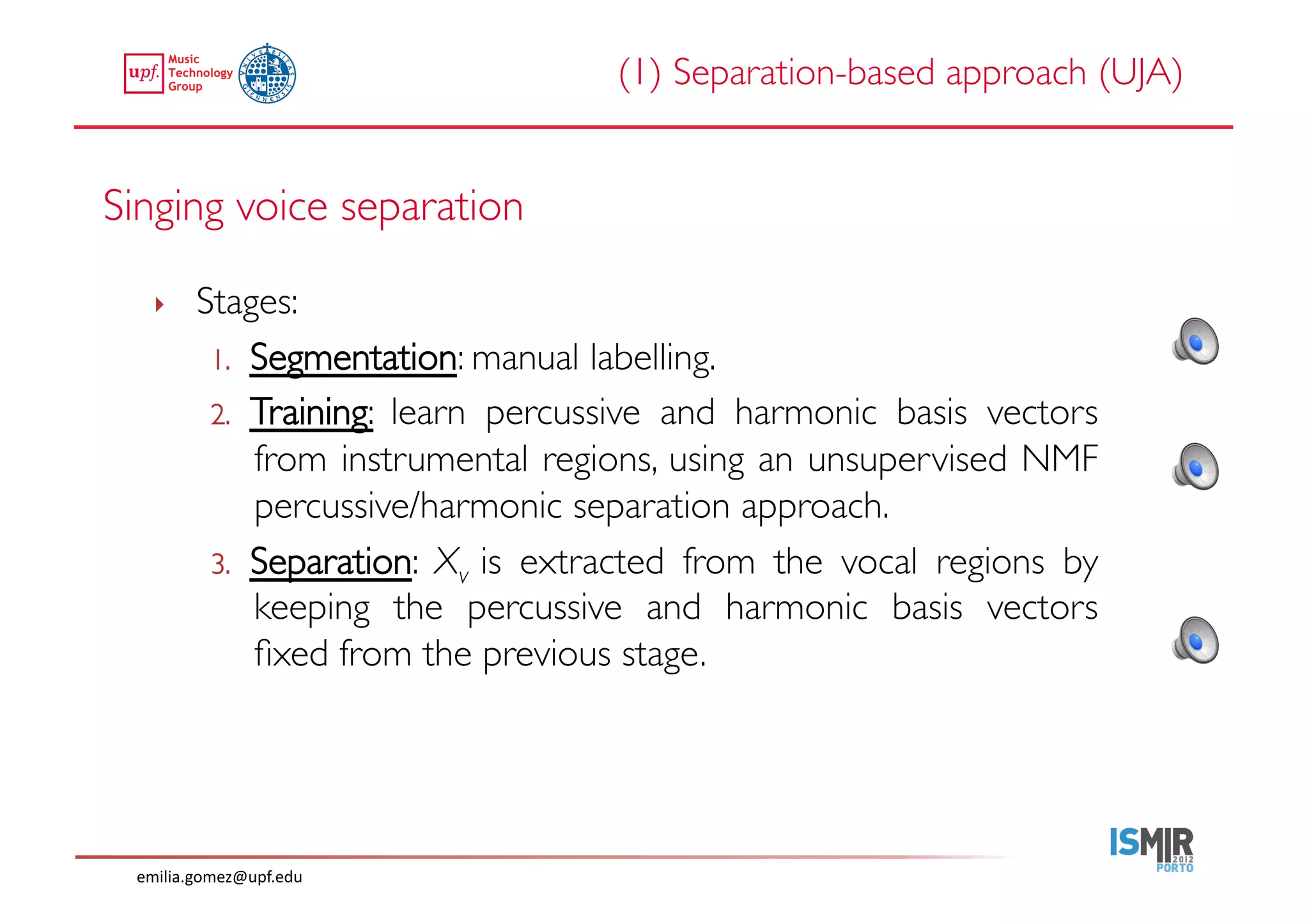 (1) Separation-based approach (UJA)	



Singing voice separation	


    ‣     Stages:	

           1.  Segmentation: manual labelling.	

           2.  Training: learn percussive and harmonic basis vectors
               from instrumental regions, using an unsupervised NMF
               percussive/harmonic separation approach.	

           3.  Separation: Xv is extracted from the vocal regions by
               keeping the percussive and harmonic basis vectors
               ﬁxed from the previous stage. 	





  emilia.gomez@upf.edu	
  
 
