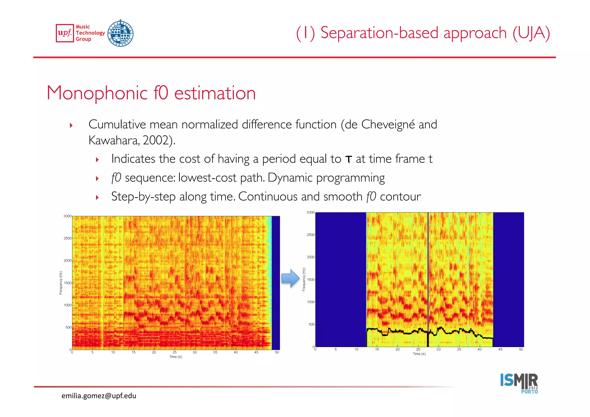 (1) Separation-based approach (UJA)	



Monophonic f0 estimation	

   ‣     Cumulative mean normalized difference function (de Cheveigné and
         Kawahara, 2002).	

          ‣  Indicates the cost of having a period equal to τ at time frame t	

          ‣  f0 sequence: lowest-cost path. Dynamic programming	

          ‣  Step-by-step along time. Continuous and smooth f0 contour	





 emilia.gomez@upf.edu	
  
 