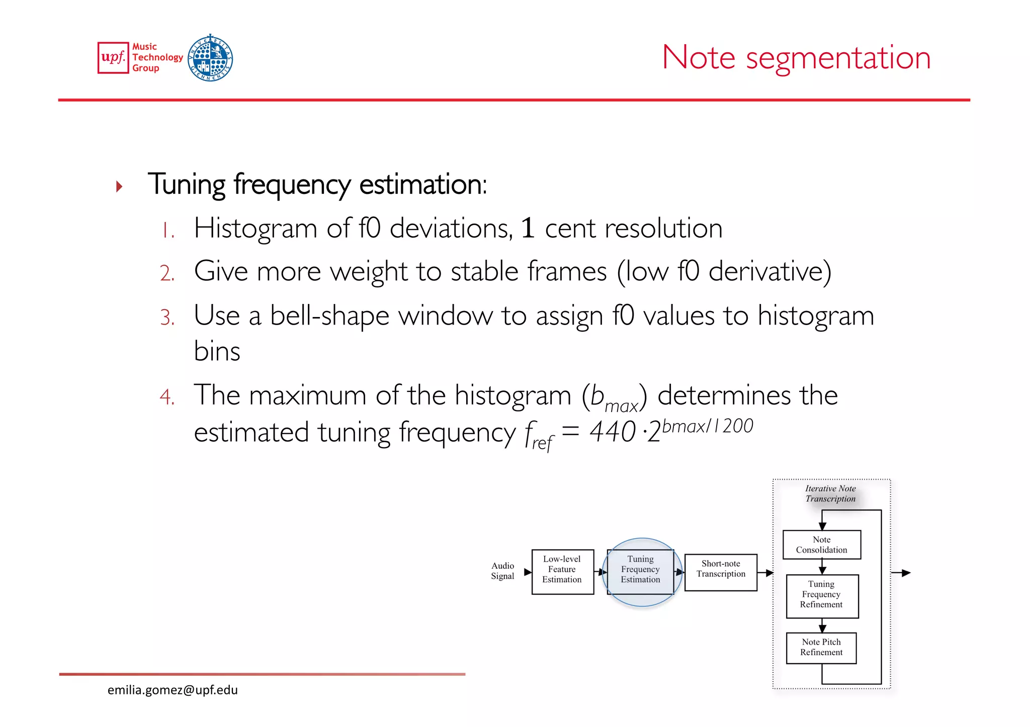 Note segmentation	



 ‣     Tuning frequency estimation: 	

        1.  Histogram of f0 deviations, 1 cent resolution	

        2.  Give more weight to stable frames (low f0 derivative)	

        3.  Use a bell-shape window to assign f0 values to histogram
            bins	

        4.  The maximum of the histogram (bmax) determines the
            estimated tuning frequency fref = 440·2bmax/1200	





emilia.gomez@upf.edu	
  
 