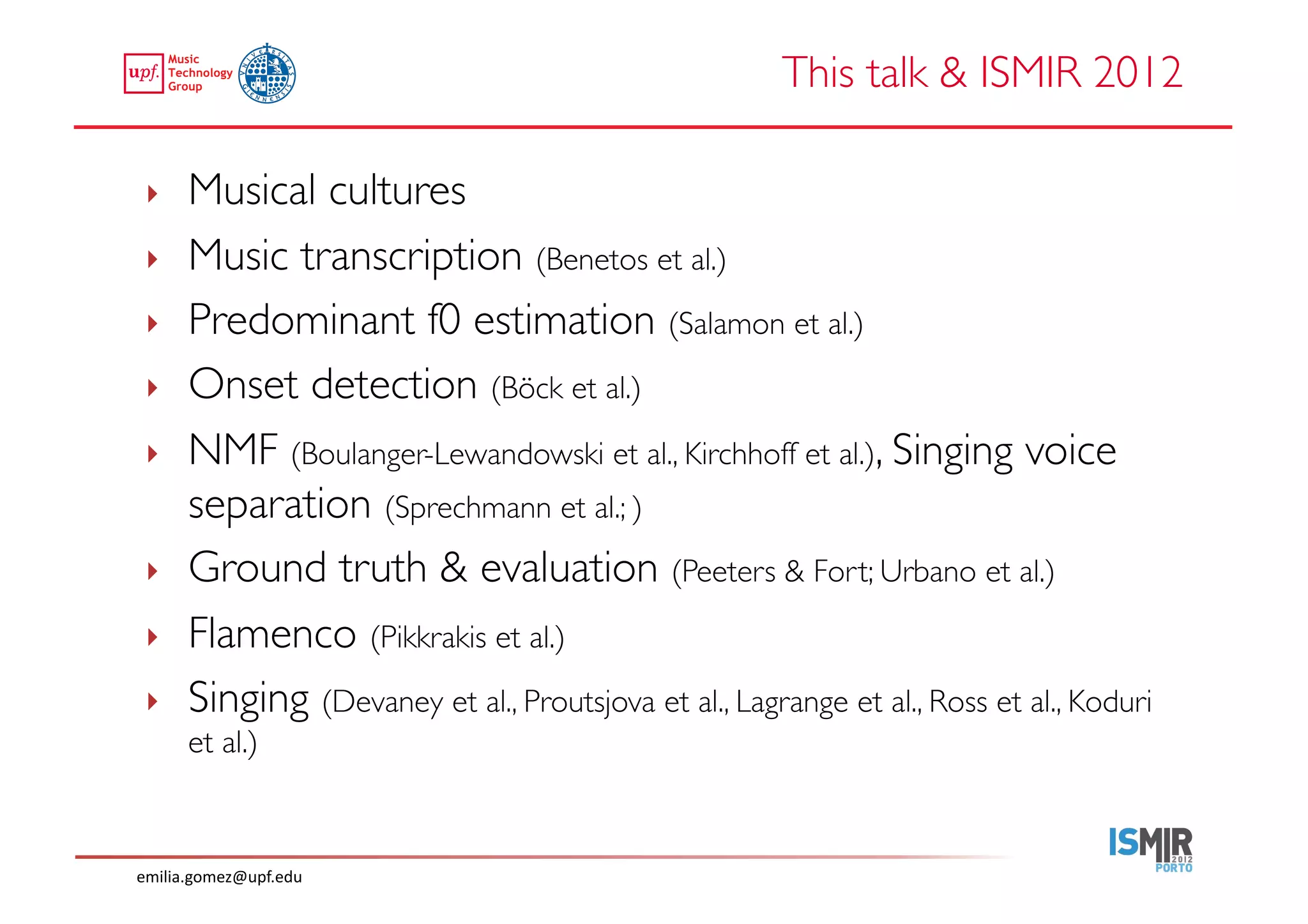 This talk  ISMIR 2012	


 ‣     Musical cultures	

 ‣     Music transcription (Benetos et al.)	

 ‣     Predominant f0 estimation (Salamon et al.) 	

 ‣     Onset detection (Böck et al.)	

 ‣     NMF (Boulanger-Lewandowski et al., Kirchhoff et al.), Singing voice
       separation (Sprechmann et al.; )	

 ‣     Ground truth  evaluation (Peeters  Fort; Urbano et al.)	

 ‣     Flamenco (Pikkrakis et al.)	

 ‣     Singing (Devaney et al., Proutsjova et al., Lagrange et al., Ross et al., Koduri
       et al.) 	




emilia.gomez@upf.edu	
  
 