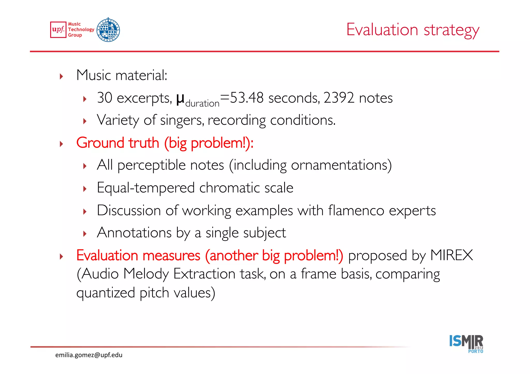 Evaluation strategy	


 ‣     Music material: 	

        ‣  30 excerpts, μduration=53.48 seconds, 2392 notes	

        ‣  Variety of singers, recording conditions.	

 ‣     Ground truth (big problem!):	

        ‣  All perceptible notes (including ornamentations)	

        ‣  Equal-tempered chromatic scale	

        ‣  Discussion of working examples with ﬂamenco experts	

        ‣  Annotations by a single subject	

 ‣     Evaluation measures (another big problem!) proposed by MIREX
       (Audio Melody Extraction task, on a frame basis, comparing
       quantized pitch values)	



emilia.gomez@upf.edu	
  
 
