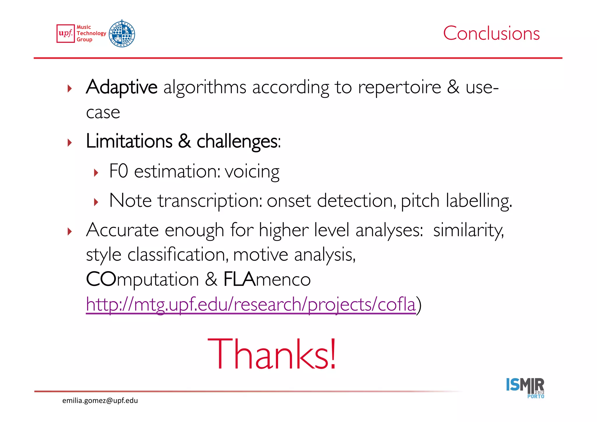 Conclusions	


 ‣     Adaptive algorithms according to repertoire  use-
       case	

 ‣     Limitations  challenges: 	

        ‣  F0 estimation: voicing	

        ‣  Note transcription: onset detection, pitch labelling.	

 ‣     Accurate enough for higher level analyses: similarity,
       style classiﬁcation, motive analysis, 
       COmputation  FLAmenco
       http://mtg.upf.edu/research/projects/coﬂa)	


                           Thanks!	

emilia.gomez@upf.edu	
  
 