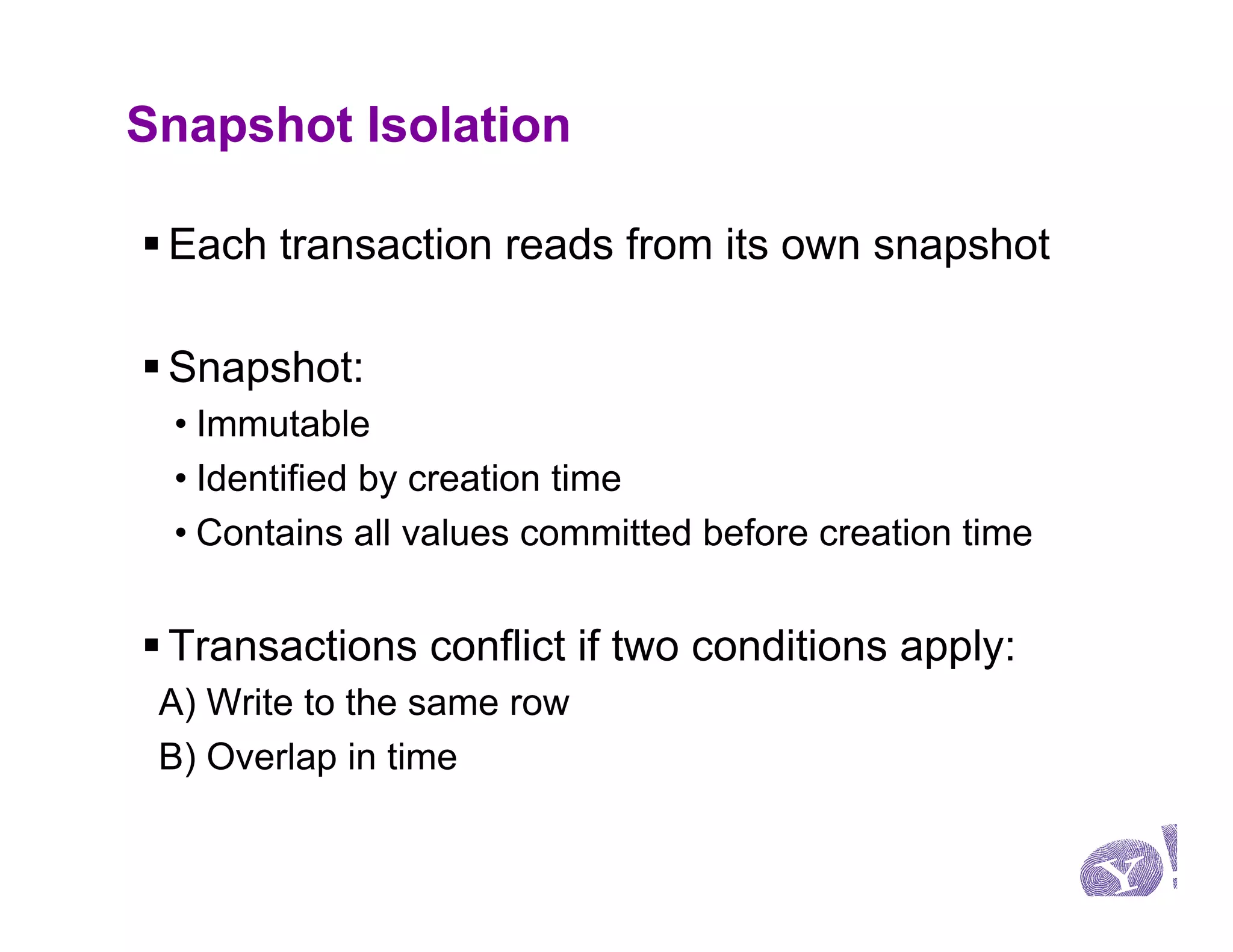 Snapshot Isolation

§ Each transaction reads from its own snapshot

§ Snapshot:
 • Immutable
 • Identified by creation time
 • Contains all values committed before creation time


§ Transactions conflict if two conditions apply:
 A) Write to the same row
 B) Overlap in time
 