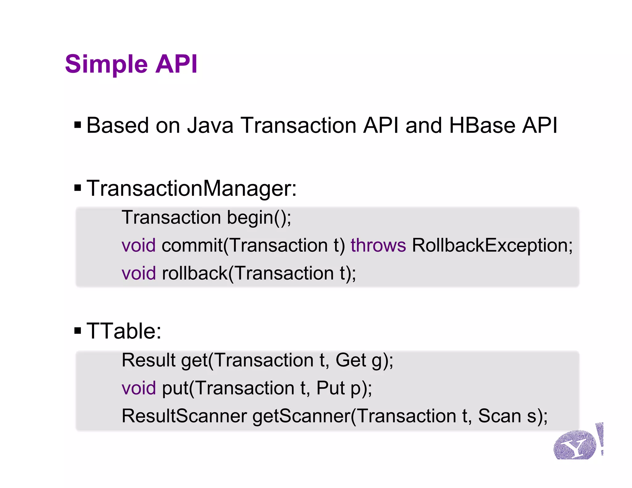 Simple API

§ Based on Java Transaction API and HBase API

§ TransactionManager:
     Transaction begin();
     void commit(Transaction t) throws RollbackException;
     void rollback(Transaction t);


§ TTable:
     Result get(Transaction t, Get g);
     void put(Transaction t, Put p);
     ResultScanner getScanner(Transaction t, Scan s);
 