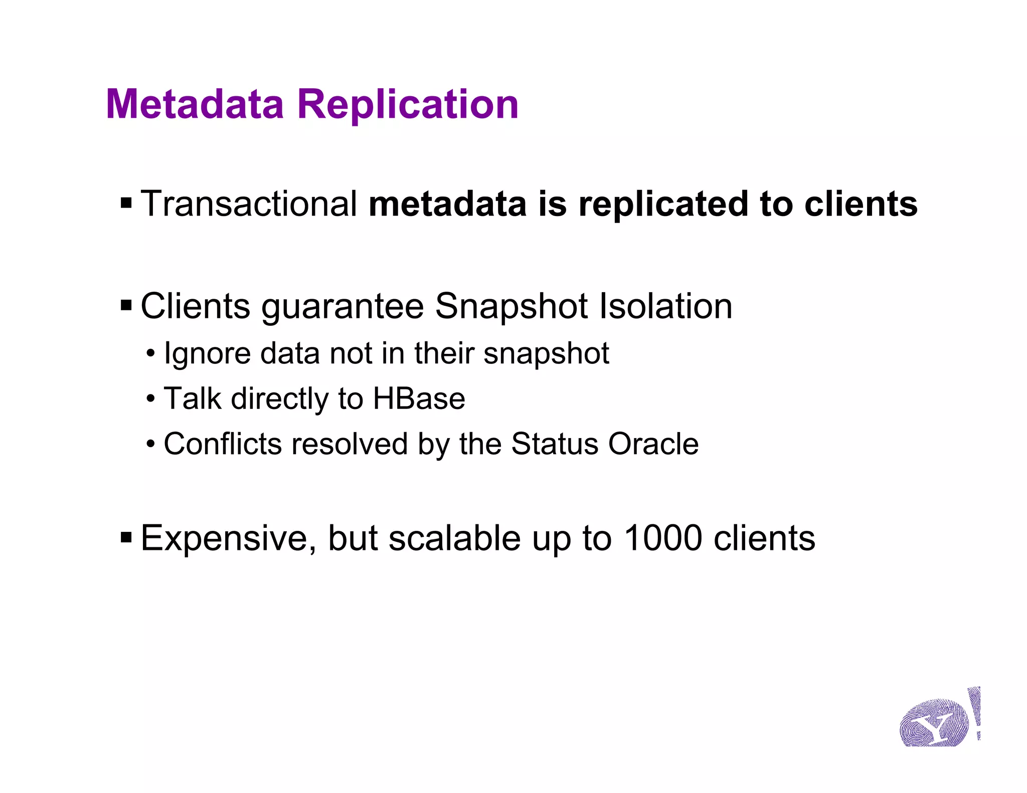 Metadata Replication

§ Transactional metadata is replicated to clients

§ Clients guarantee Snapshot Isolation
 • Ignore data not in their snapshot
 • Talk directly to HBase
 • Conflicts resolved by the Status Oracle


§ Expensive, but scalable up to 1000 clients
 