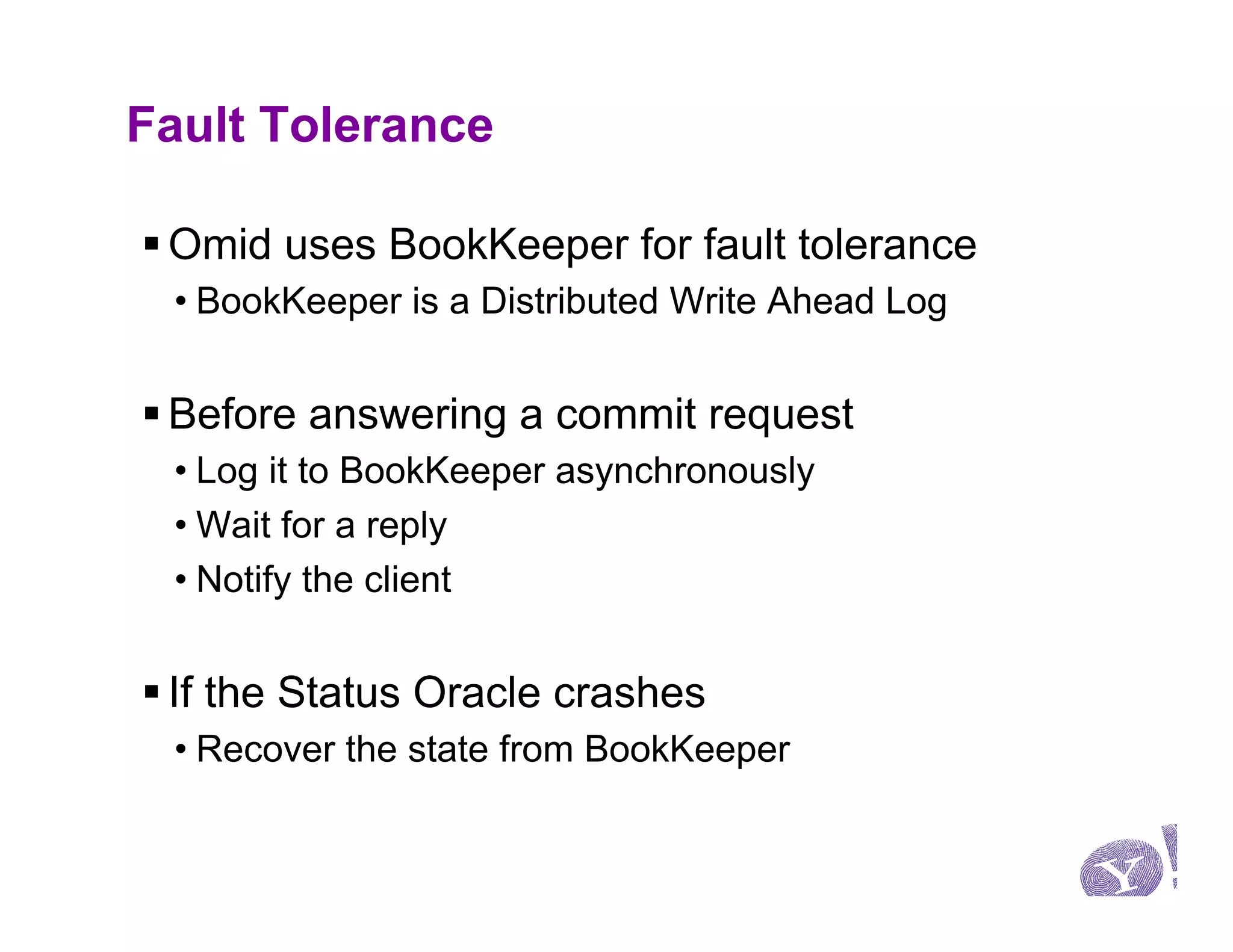 Fault Tolerance

§ Omid uses BookKeeper for fault tolerance
 • BookKeeper is a Distributed Write Ahead Log


§ Before answering a commit request
 • Log it to BookKeeper asynchronously
 • Wait for a reply
 • Notify the client


§ If the Status Oracle crashes
 • Recover the state from BookKeeper
 