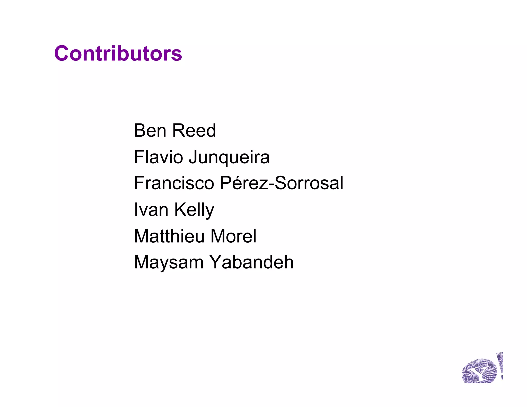 Contributors


       Ben Reed
       Flavio Junqueira
       Francisco Pérez-Sorrosal
       Ivan Kelly
       Matthieu Morel
       Maysam Yabandeh
 