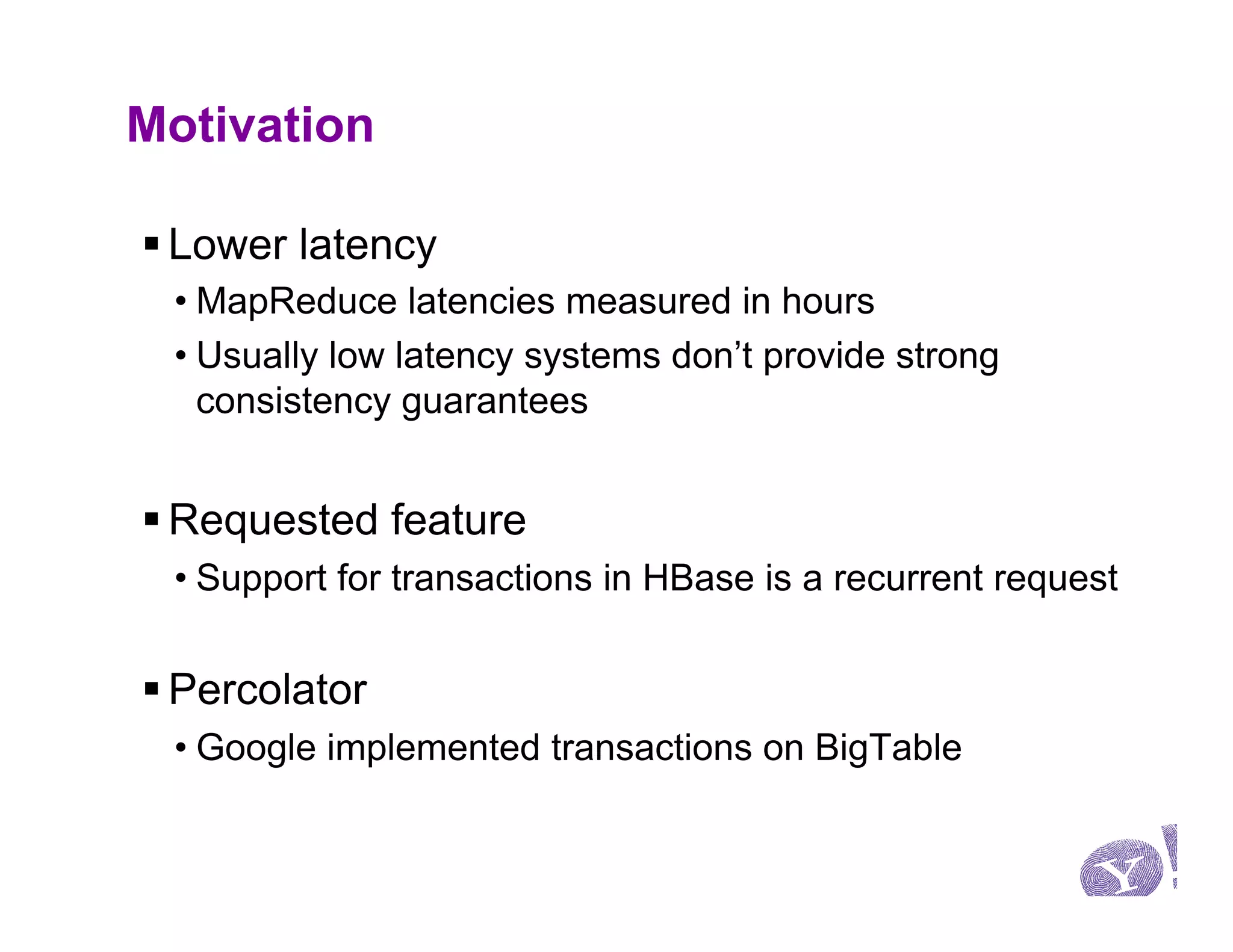 Motivation

§ Lower latency
 • MapReduce latencies measured in hours
 • Usually low latency systems don’t provide strong
   consistency guarantees


§ Requested feature
 • Support for transactions in HBase is a recurrent request


§ Percolator
 • Google implemented transactions on BigTable
 