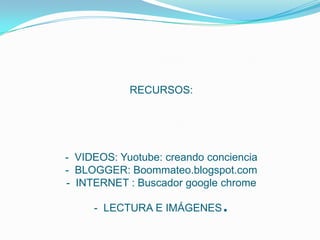 RECURSOS:
- VIDEOS: Yuotube: creando conciencia
- BLOGGER: Boommateo.blogspot.com
- INTERNET : Buscador google chrome
- LECTURA E IMÁGENES.
 