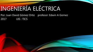 INGENIERÍA ELÉCTRICA
Por: Juan David Gómez Ortiz profesor: Edwin A Gomez
2017 UIS : TICS
 