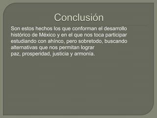 Son estos hechos los que conforman el desarrollo
histórico de México y en el que nos toca participar
estudiando con ahínco, pero sobretodo, buscando
alternativas que nos permitan lograr
paz, prosperidad, justicia y armonía.
 