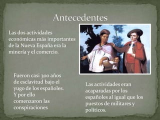Las dos actividades
económicas más importantes
de la Nueva España era la
minería y el comercio.



 Fueron casi 300 años
 de esclavitud bajo el       Las actividades eran
 yugo de los españoles.      acaparadas por los
 Y por ello                  españoles al igual que los
 comenzaron las              puestos de militares y
 conspiraciones              políticos.
 