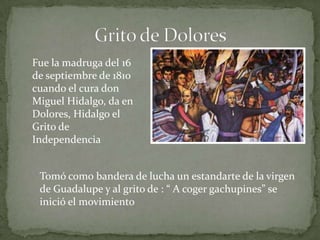 Fue la madruga del 16
de septiembre de 1810
cuando el cura don
Miguel Hidalgo, da en
Dolores, Hidalgo el
Grito de
Independencia


 Tomó como bandera de lucha un estandarte de la virgen
 de Guadalupe y al grito de : “ A coger gachupines” se
 inició el movimiento
 