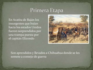 En Acatita de Baján los
insurgentes que huían
hacia los estados Unidos
fueron sorprendidos por
una trampa puesta por
el capitán Elizondo



 Son aprendidos y llevados a Chihuahua donde se les
 somete a consejo de guerra
 