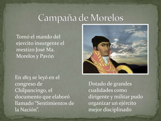 Tomó el mando del
ejercito insurgente el
mestizo José Ma.
Morelos y Pavón


En 1813 se leyó en el
congreso de                Dotado de grandes
Chilpancingo, el           cualidades como
documento que elaboró      dirigente y militar pudo
llamado “Sentimientos de   organizar un ejército
la Nación”.                mejor disciplinado
 