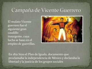 El mulato Vicente
guerrero fue el
siguiente gran
caudillo
insurgente, cuya
lucha se baso en el
empleo de guerrillas.


En 1821 hizo el Plan de Iguala, documento que
proclamaba la independencia de México y declaraba la
libertad y la justicia de los grupos sociales
 