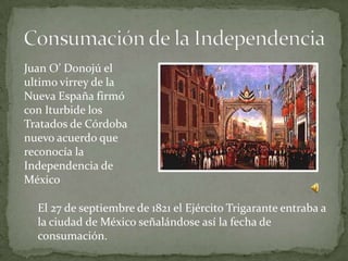 Juan O’ Donojú el
ultimo virrey de la
Nueva España firmó
con Iturbide los
Tratados de Córdoba
nuevo acuerdo que
reconocía la
Independencia de
México

  El 27 de septiembre de 1821 el Ejército Trigarante entraba a
  la ciudad de México señalándose así la fecha de
  consumación.
 