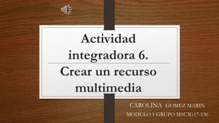 Actividad
integradora 6.
Crear un recurso
multimedia
CAROLINA GOMEZ MARIN
MODULO 1 GRUPO M1C3G17-130
 