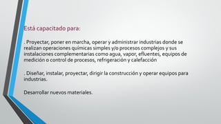 Está capacitado para:
. Proyectar, poner en marcha, operar y administrar industrias donde se
realizan operaciones químicas simples y/o procesos complejos y sus
instalaciones complementarias como agua, vapor, efluentes, equipos de
medición o control de procesos, refrigeración y calefacción
. Diseñar, instalar, proyectar, dirigir la construcción y operar equipos para
industrias.
Desarrollar nuevos materiales.
 