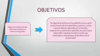 OBJETIVOS
"la ingeniería química es la profesión en la cual el
conocimiento de la matemática, química y otras
ciencias básicas (ganados por el estudio,
experiencia y práctica) es aplicado con juicio para
desarrollar maneras económicas de usar
materiales y energía para el beneficio de la
humanidad"
Según la Constitución del
American Institute of
Chemical Engineers
 