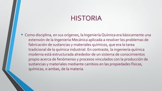 HISTORIA
• Como disciplina, en sus orígenes, la Ingeniería Química era básicamente una
extensión de la Ingeniería Mecánica aplicada a resolver los problemas de
fabricación de sustancias y materiales químicos, que era la tarea
tradicional de la química industrial. En contraste, la ingeniería química
moderna está estructurada alrededor de un sistema de conocimientos
propio acerca de fenómenos y procesos vinculados con la producción de
sustancias y materiales mediante cambios en las propiedades físicas,
químicas, o ambas, de la materia.
 