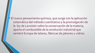 •El nuevo pensamiento químico, que surge con la aplicación
sistemática del método cuantitativo y la promulgación de
la ley de Lavoisier sobre la conservación de la materia,
aporta el combustible de la revolución industrial que
sembró Europa de telares, fábricas de jabones y vidrios
 