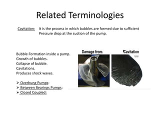 Related Terminologies
Cavitation: It is the process in which bubbles are formed due to sufficient
Pressure drop at the suction of the pump.
Bubble Formation inside a pump.
Growth of bubbles.
Collapse of bubble.
Cavitations.
Produces shock waves.
 Overhung Pumps:
 Between Bearings Pumps:
 Closed Coupled:
 