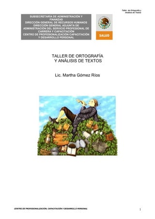 Taller de Ortografía y
Análisis de Textos
CENTRO DE PROFESIONALIZACIÓN, CAPACITACIÓN Y DESARROLLO PERSONAL
1
HUM HUMANOS
ANOS
HUANOS
TALLER DE ORTOGRAFÍA
Y ANÁLISIS DE TEXTOS
Lic. Martha Gómez Ríos
SUBSECRETARÍA DE ADMINISTRACIÓN Y
FINANZAS
DIRECCIÓN GENERAL DE RECURSOS HUMANOS
DIRECCIÓN GENERAL ADJUNTA DE
ADMINISTRACIÓN DEL SERVICIO PROFESIONAL DE
CARRERA Y CAPACITACIÓN
CENTRO DE PROFESIONALIZACIÓN CAPACITACIÓN
Y DESARROLLO PERSONAL
 