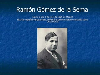 Ramón Gómez de la Serna
               Nació el día 3 de julio de 1888 en Madrid
Escritor español vanguardista. Inventó el género literario conocido como
                              GREGUERÍA
 