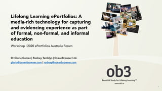 Lifelong Learning ePortfolios: A
media-rich technology for capturing
and evidencing experience as part
of formal, non-formal, and informal
education
1
Workshop | 2020 ePortfolios Australia Forum
Dr Gloria Gomez | Rodney Tamblyn | OceanBrowser Ltd.
gloria@oceanbrowser.com | rodney@oceanbrowser.com
 