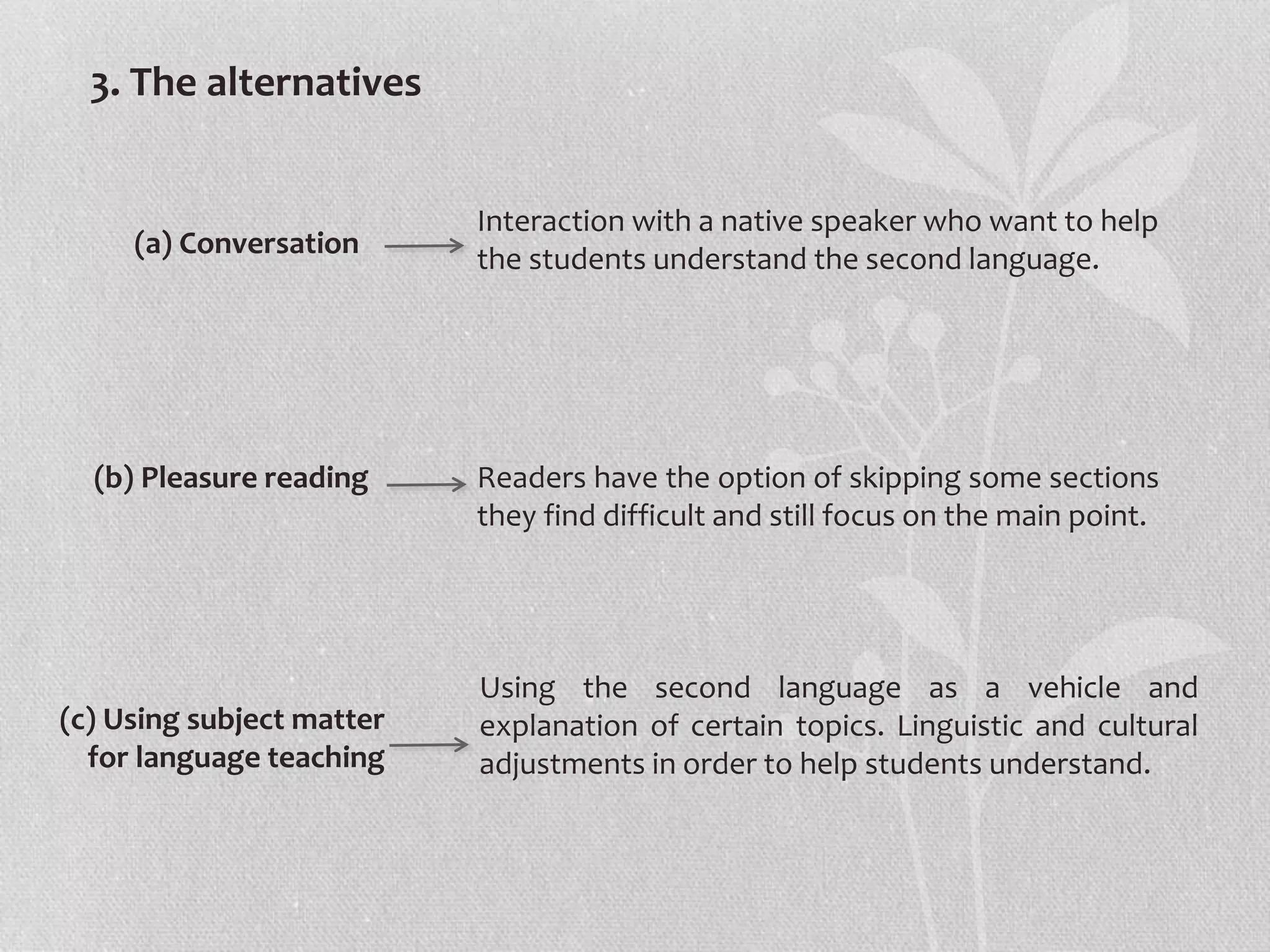 3. The alternatives
(a) Conversation
(b) Pleasure reading Readers have the option of skipping some sections
they find difficult and still focus on the main point.
(c) Using subject matter
for language teaching
Using the second language as a vehicle and
explanation of certain topics. Linguistic and cultural
adjustments in order to help students understand.
Interaction with a native speaker who want to help
the students understand the second language.
 