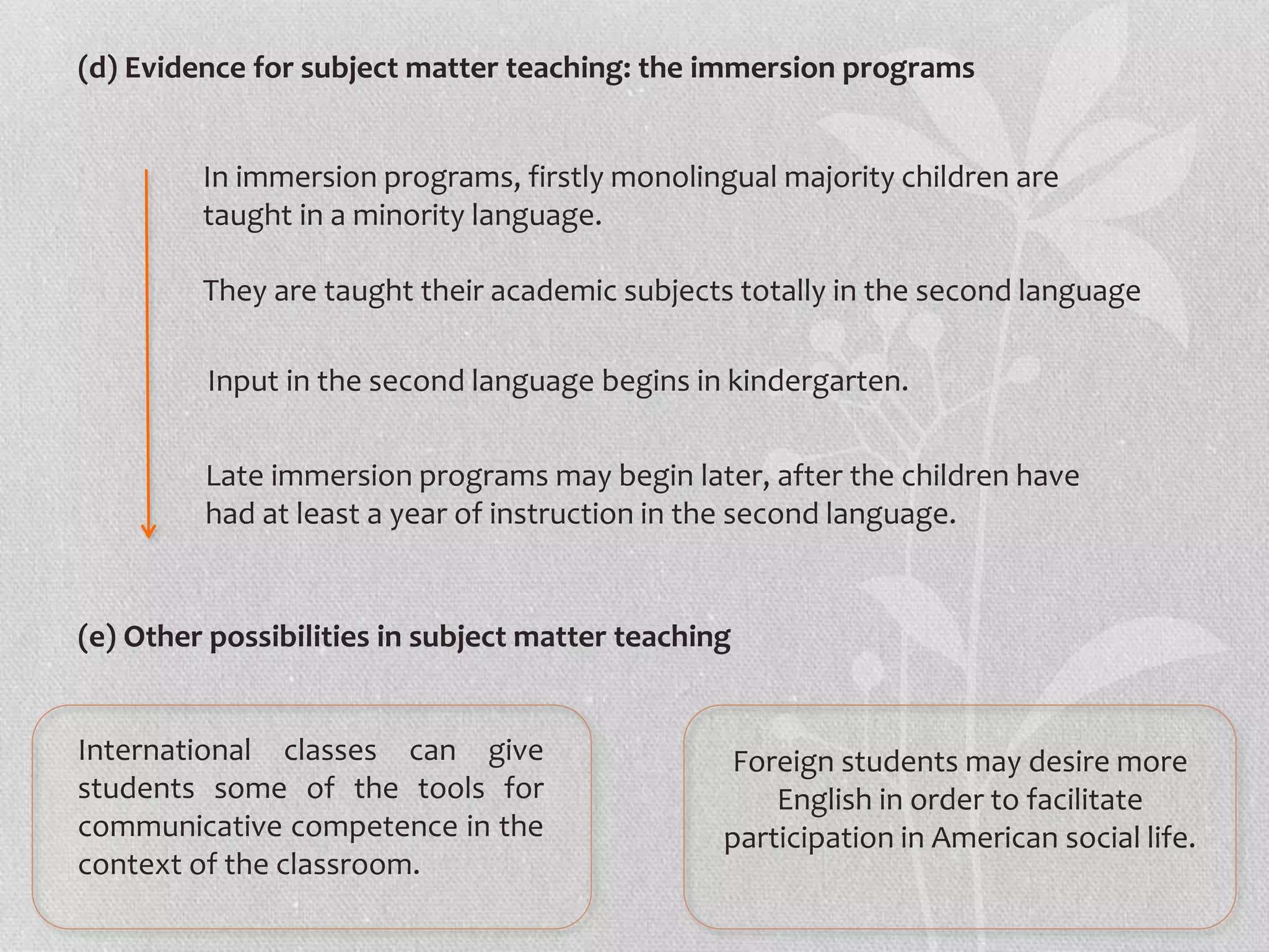 (d) Evidence for subject matter teaching: the immersion programs
(e) Other possibilities in subject matter teaching
In immersion programs, firstly monolingual majority children are
taught in a minority language.
They are taught their academic subjects totally in the second language
Input in the second language begins in kindergarten.
Late immersion programs may begin later, after the children have
had at least a year of instruction in the second language.
International classes can give
students some of the tools for
communicative competence in the
context of the classroom.
Foreign students may desire more
English in order to facilitate
participation in American social life.
 