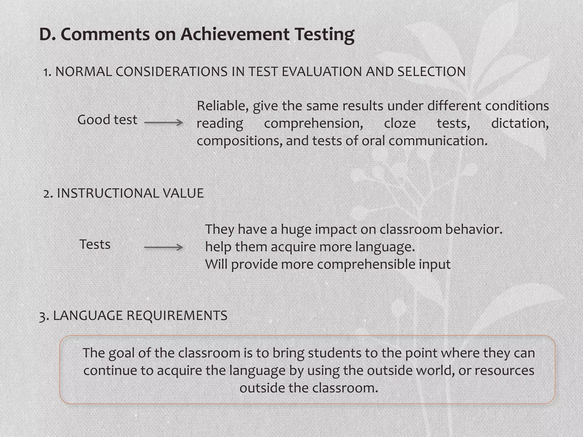 D. Comments on Achievement Testing
1. NORMAL CONSIDERATIONS IN TEST EVALUATION AND SELECTION
2. INSTRUCTIONAL VALUE
3. LANGUAGE REQUIREMENTS
The goal of the classroom is to bring students to the point where they can
continue to acquire the language by using the outside world, or resources
outside the classroom.
Good test
Reliable, give the same results under different conditions
reading comprehension, cloze tests, dictation,
compositions, and tests of oral communication.
Tests
They have a huge impact on classroom behavior.
help them acquire more language.
Will provide more comprehensible input
 