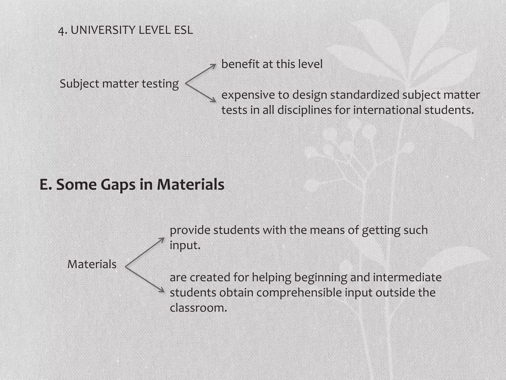 4. UNIVERSITY LEVEL ESL
E. Some Gaps in Materials
Subject matter testing
benefit at this level
expensive to design standardized subject matter
tests in all disciplines for international students.
Materials
provide students with the means of getting such
input.
are created for helping beginning and intermediate
students obtain comprehensible input outside the
classroom.
 