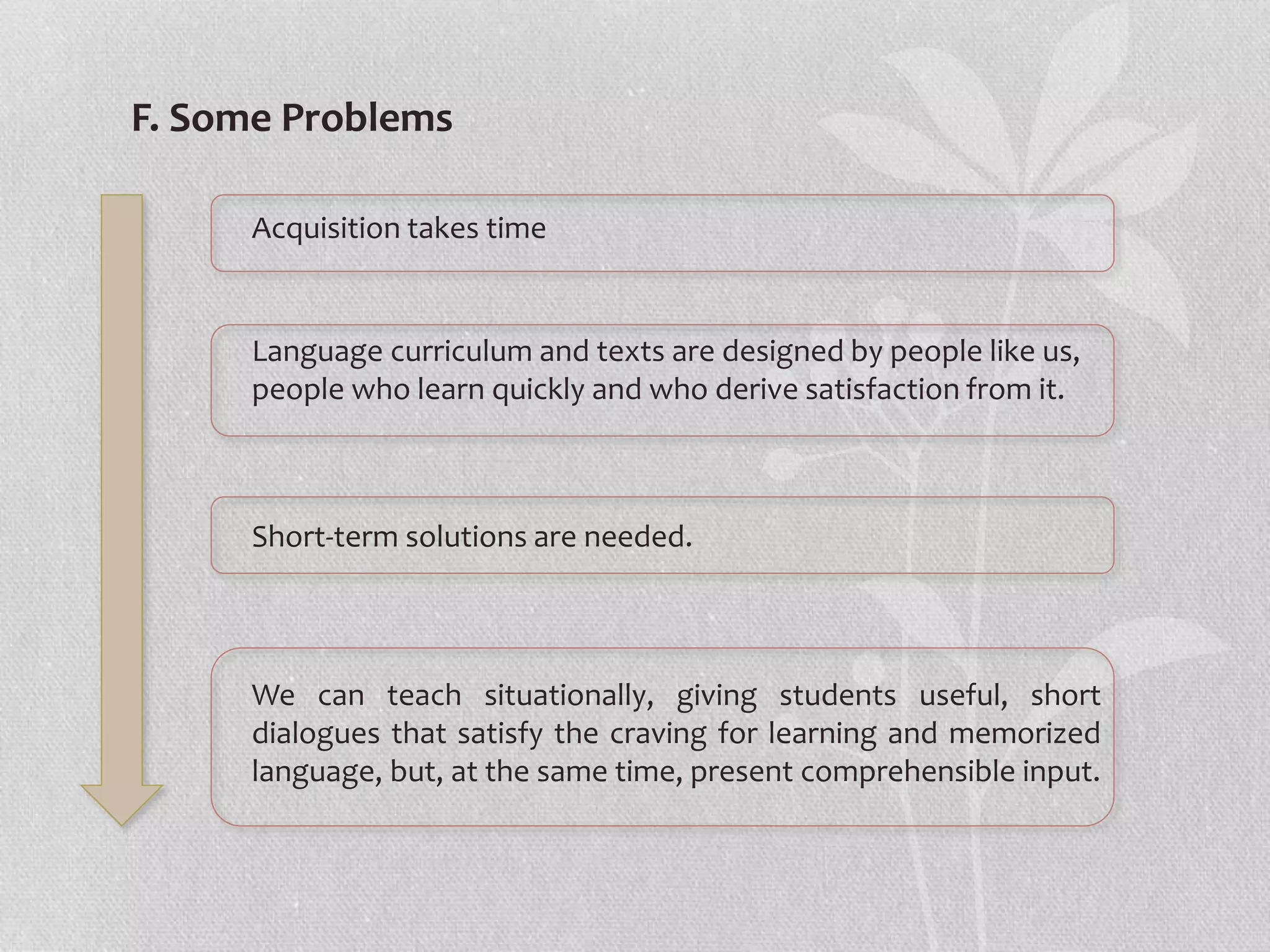 We can teach situationally, giving students useful, short
dialogues that satisfy the craving for learning and memorized
language, but, at the same time, present comprehensible input.
F. Some Problems
Acquisition takes time
Language curriculum and texts are designed by people like us,
people who learn quickly and who derive satisfaction from it.
Short-term solutions are needed.
 