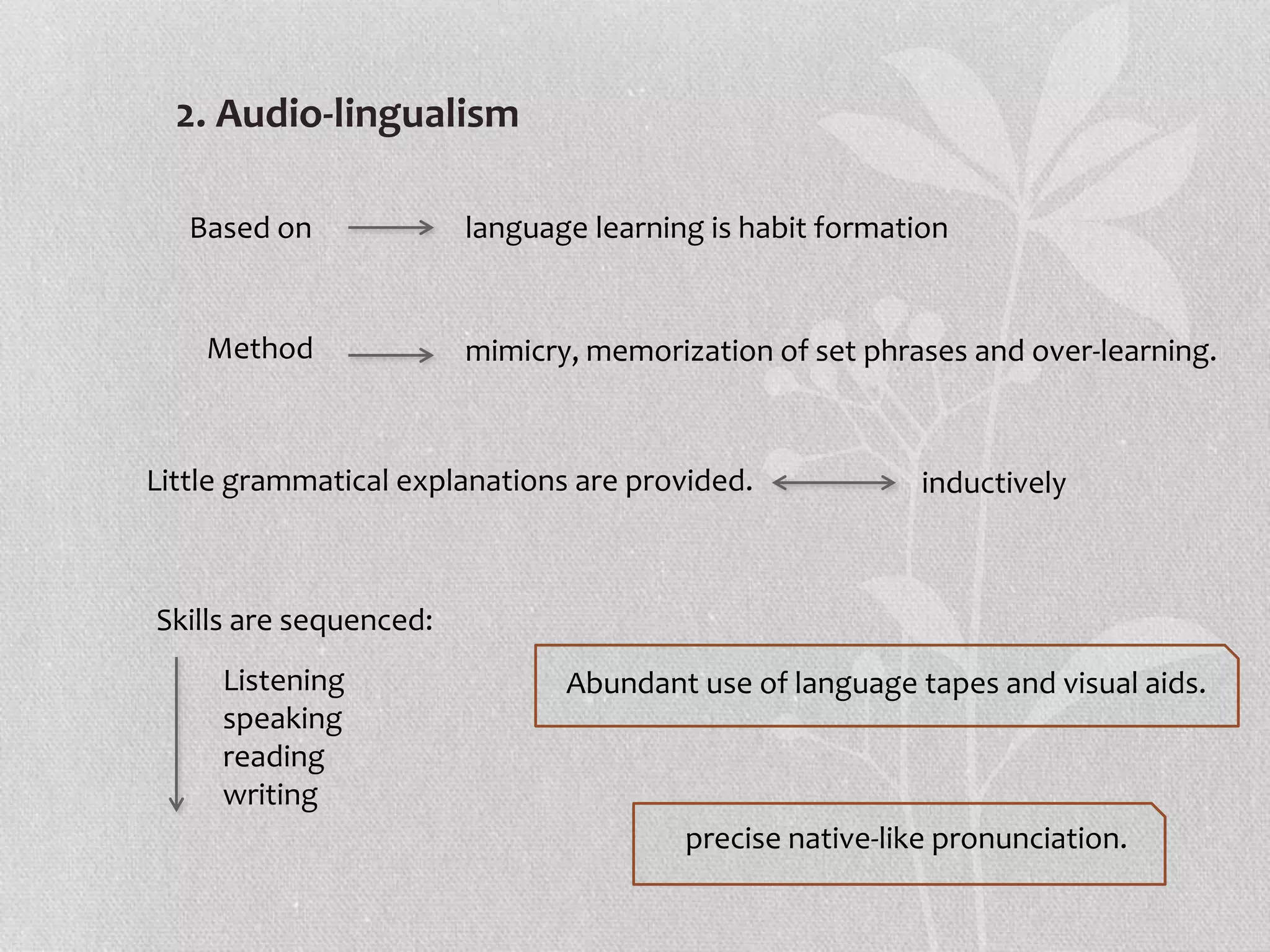 2. Audio-lingualism
Based on language learning is habit formation
Method mimicry, memorization of set phrases and over-learning.
Little grammatical explanations are provided. inductively
Skills are sequenced:
Listening
speaking
reading
writing
Abundant use of language tapes and visual aids.
precise native-like pronunciation.
 