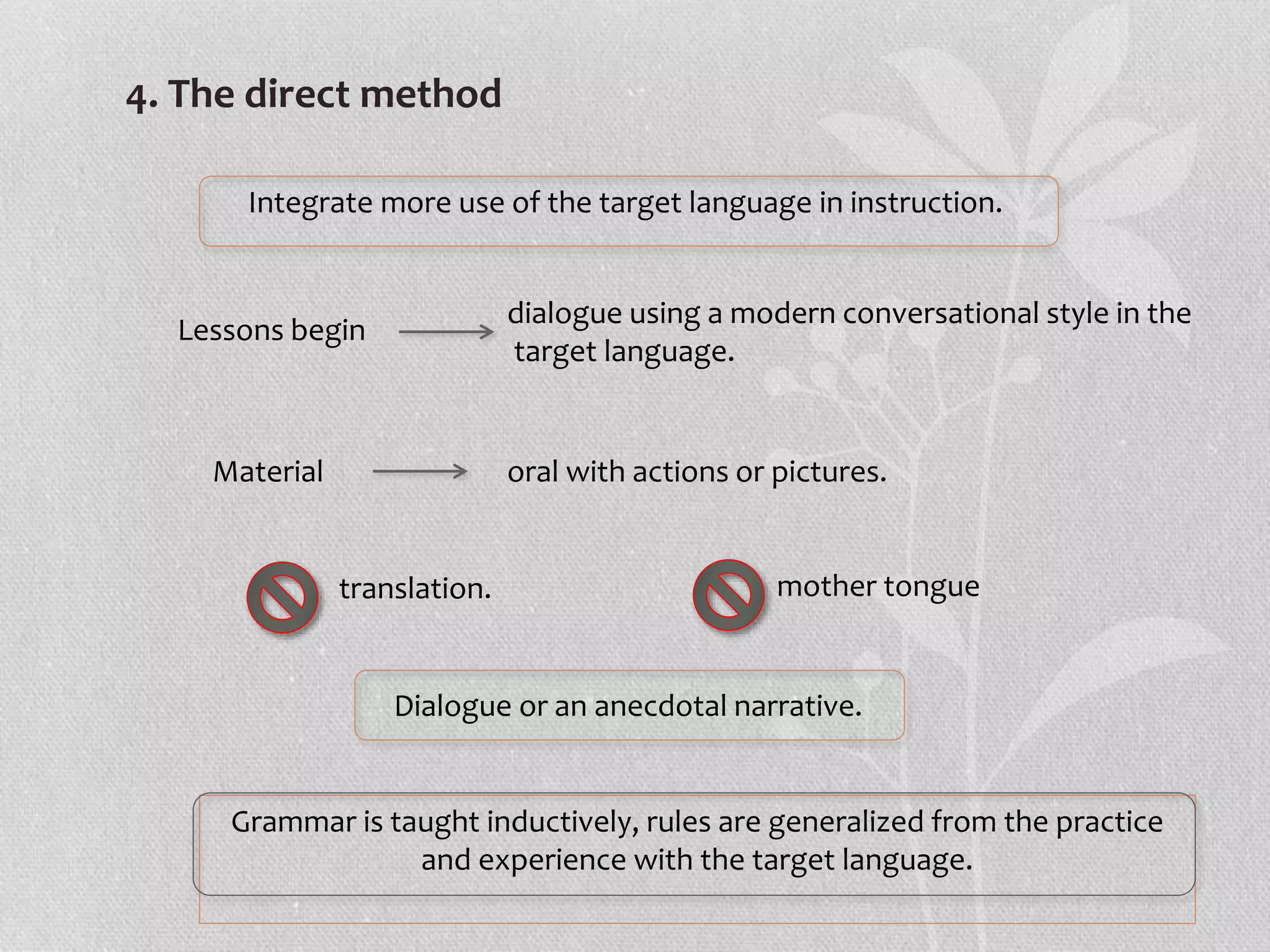 4. The direct method
Integrate more use of the target language in instruction.
Lessons begin
dialogue using a modern conversational style in the
target language.
Material oral with actions or pictures.
mother tongue
translation.
Dialogue or an anecdotal narrative.
Grammar is taught inductively, rules are generalized from the practice
and experience with the target language.
 
