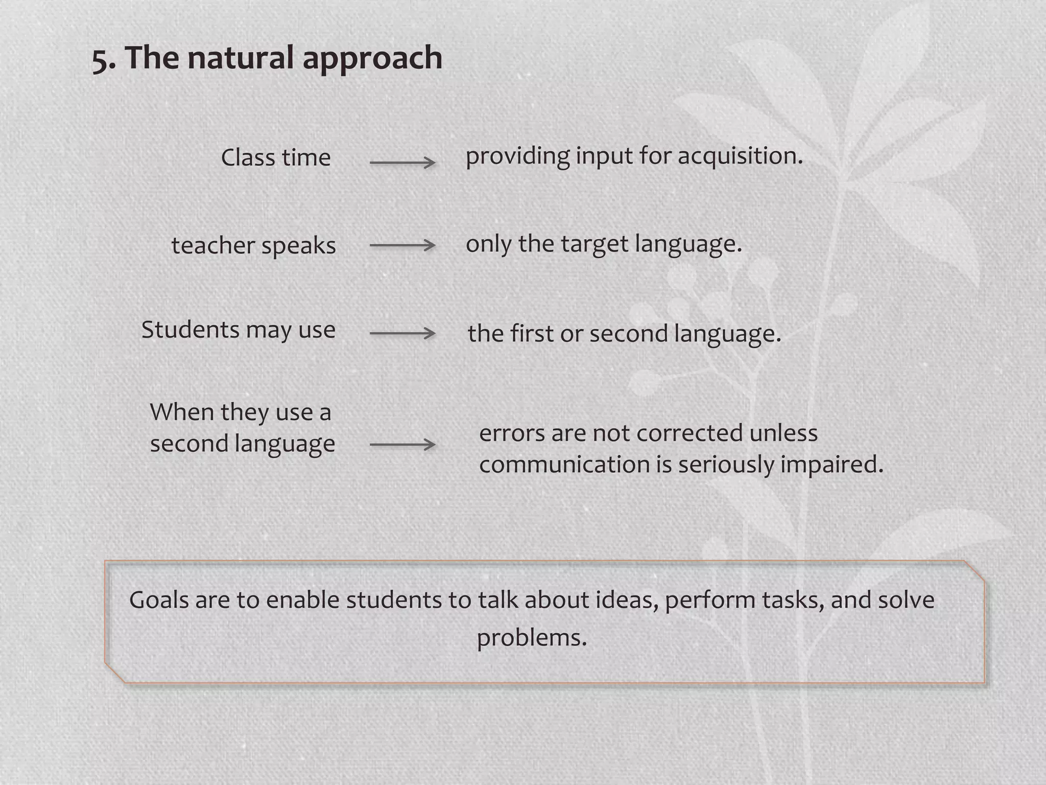5. The natural approach
Goals are to enable students to talk about ideas, perform tasks, and solve
problems.
Class time providing input for acquisition.
teacher speaks only the target language.
Students may use the first or second language.
When they use a
second language errors are not corrected unless
communication is seriously impaired.
 