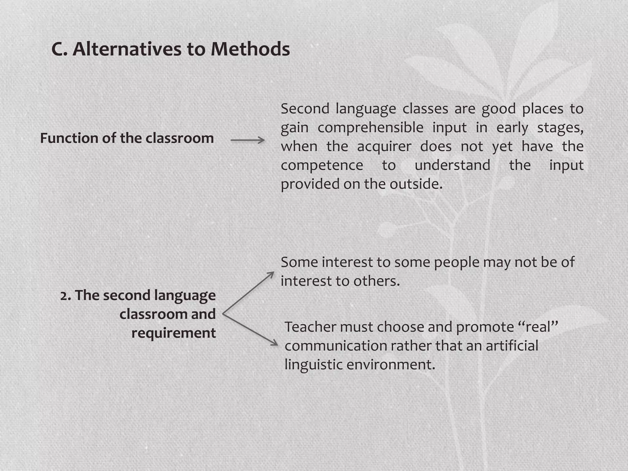 C. Alternatives to Methods
Function of the classroom
Second language classes are good places to
gain comprehensible input in early stages,
when the acquirer does not yet have the
competence to understand the input
provided on the outside.
2. The second language
classroom and
requirement
Some interest to some people may not be of
interest to others.
Teacher must choose and promote “real”
communication rather that an artificial
linguistic environment.
 