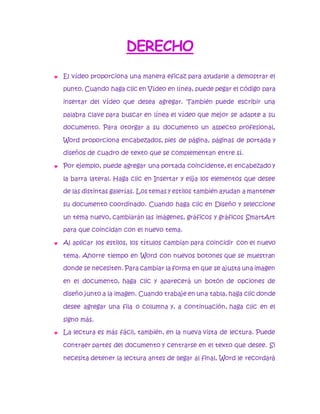DERECHO 
 El vídeo proporciona una manera eficaz para ayudarle a demostrar el 
punto. Cuando haga clic en Vídeo en línea, puede pegar el código para 
insertar del vídeo que desea agregar. También puede escribir una 
palabra clave para buscar en línea el vídeo que mejor se adapte a su 
documento. Para otorgar a su documento un aspecto profesional, 
Word proporciona encabezados, pies de página, páginas de portada y 
diseños de cuadro de texto que se complementan entre sí. 
 Por ejemplo, puede agregar una portada coincidente, el encabezado y 
la barra lateral. Haga clic en Insertar y elija los elementos que desee 
de las distintas galerías. Los temas y estilos también ayudan a mantener 
su documento coordinado. Cuando haga clic en Diseño y seleccione 
un tema nuevo, cambiarán las imágenes, gráficos y gráficos SmartArt 
para que coincidan con el nuevo tema. 
 Al aplicar los estilos, los títulos cambian para coincidir con el nuevo 
tema. Ahorre tiempo en Word con nuevos botones que se muestran 
donde se necesiten. Para cambiar la forma en que se ajusta una imagen 
en el documento, haga clic y aparecerá un botón de opciones de 
diseño junto a la imagen. Cuando trabaje en una tabla, haga clic donde 
desee agregar una fila o columna y, a continuación, haga clic en el 
signo más. 
 La lectura es más fácil, también, en la nueva vista de lectura. Puede 
contraer partes del documento y centrarse en el texto que desee. Si 
necesita detener la lectura antes de llegar al final, Word le recordará 
 