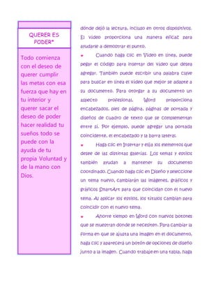 dónde dejó la lectura, incluso en otros dispositivos. 
El vídeo proporciona una manera eficaz para 
ayudarle a demostrar el punto. 
 Cuando haga clic en Vídeo en línea, puede 
pegar el código para insertar del vídeo que desea 
agregar. También puede escribir una palabra clave 
para buscar en línea el vídeo que mejor se adapte a 
su documento. Para otorgar a su documento un 
aspecto profesional, Word proporciona 
encabezados, pies de página, páginas de portada y 
diseños de cuadro de texto que se complementan 
entre sí. Por ejemplo, puede agregar una portada 
coincidente, el encabezado y la barra lateral. 
 Haga clic en Insertar y elija los elementos que 
desee de las distintas galerías. Los temas y estilos 
también ayudan a mantener su documento 
coordinado. Cuando haga clic en Diseño y seleccione 
un tema nuevo, cambiarán las imágenes, gráficos y 
gráficos SmartArt para que coincidan con el nuevo 
tema. Al aplicar los estilos, los títulos cambian para 
coincidir con el nuevo tema. 
 Ahorre tiempo en Word con nuevos botones 
que se muestran donde se necesiten. Para cambiar la 
forma en que se ajusta una imagen en el documento, 
haga clic y aparecerá un botón de opciones de diseño 
junto a la imagen. Cuando trabaje en una tabla, haga 
QUERER ES 
PODER* 
Todo comienza 
con el deseo de 
querer cumplir 
las metas con esa 
fuerza que hay en 
tu interior y 
querer sacar el 
deseo de poder 
hacer realidad tu 
sueños todo se 
puede con la 
ayuda de tu 
propia Voluntad y 
de la mano con 
Dios. 
 