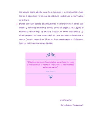 clic donde desee agregar una fila o columna y, a continuación, haga 
clic en el signo más. La lectura es más fácil, también, en la nueva vista 
de lectura. 
 Puede contraer partes del documento y centrarse en el texto que 
desee. Si necesita detener la lectura antes de llegar al final, Word le 
recordará dónde dejó la lectura, incluso en otros dispositivos. El 
vídeo proporciona una manera eficaz para ayudarle a demostrar el 
punto. Cuando haga clic en Vídeo en línea, puede pegar el código para 
insertar del vídeo que desea agregar. 
“El éxito comienza con la voluntad de querer hacer las cosas 
y no esperar que la vida te dé sino tu dar a la vida el sentido 
Atentamente: 
Katya Gómez Valderrama* 
del porque existir”. 
Katya Gómez V. 
 