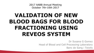 VALIDATION OF NEW
BLOOD BAGS FOR BLOOD
FRACTIONING USING
REVEOS SYSTEM
Dr Susana G Gomez
Head of Blood and Cell Processing Laboratory
Banc de Sang i Teixits
2017 AABB Annual Meeting
October 7th-10th 2017
 