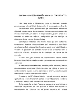 HISTORIA DE LA COMUNICACIÓN DIGITAL EN VENEZUELA Y EL
MUNDO.
Para hablar sobre la comunicación digital en Venezuela, debemos
primero conocer sobre la historia de los medios de comunicación en el mundo.
En un resumen amplio, podemos decir que todo comenzó a finales del
siglo XVIII, cuando una de las maneras más efectivas de comunicarse con las
masas e influenciarlas, era a través de la iglesia católica, quienes tenían en su
momento un poder casi absoluto, consiguiendo que sus mensajes se
dispersaran de una manera rápida y efectiva.
Con el pasar del tiempo, estas mismas masas que eran analfabetas,
comenzaron a educarse, creando panfletos para manifestar su descontento
con el sistema. Todo esto ocurrió en Francia, y cuando el rey Luis XVI trató de
disuadir a la población, los resultados fueron lo que conocemos como la
Revolución Francesa, acabando con la monarquía de Francia en ese
momento.
El tiempo pasó, y las personas con poder económico y social, crearon
la prensa, siendo fácil de manejar por ellos mismos ya que en su momento era
económico.
Al haber nuevos descubrimientos, se abren paso la televisión y la radio,
quienes pasan a ser parte del mismo monopolio que controla la prensa, no
dando realmente espacio para las opiniones de terceros, excepto aquellos
inversionistas que eran parte del mismo sistema.
A finales de los 90´s, llega el internet y con ella una nueva gama de
oportunidades para realmente todo público, por ser ridículamente económica
y accesible a la mayor parte del mundo en cualquier idioma.
En Venezuela, fue el diario Panorama, cuyo personal fue el primero en
escribir en computadoras en 1991 (teniendo la rotativa más moderna de
Latinoamérica) La Columna fue el primer periódico en emplear
 