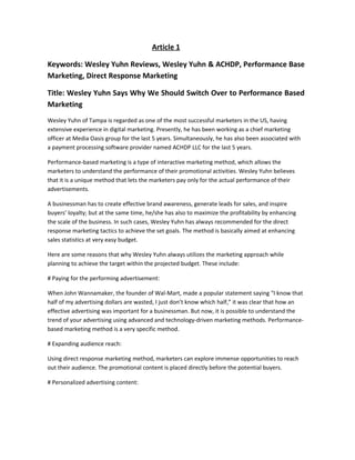 Article 1
Keywords: Wesley Yuhn Reviews, Wesley Yuhn & ACHDP, Performance Base
Marketing, Direct Response Marketing
Title: Wesley Yuhn Says Why We Should Switch Over to Performance Based
Marketing
Wesley Yuhn of Tampa is regarded as one of the most successful marketers in the US, having
extensive experience in digital marketing. Presently, he has been working as a chief marketing
officer at Media Oasis group for the last 5 years. Simultaneously, he has also been associated with
a payment processing software provider named ACHDP LLC for the last 5 years.
Performance-based marketing is a type of interactive marketing method, which allows the
marketers to understand the performance of their promotional activities. Wesley Yuhn believes
that it is a unique method that lets the marketers pay only for the actual performance of their
advertisements.
A businessman has to create effective brand awareness, generate leads for sales, and inspire
buyers’ loyalty; but at the same time, he/she has also to maximize the profitability by enhancing
the scale of the business. In such cases, Wesley Yuhn has always recommended for the direct
response marketing tactics to achieve the set goals. The method is basically aimed at enhancing
sales statistics at very easy budget.
Here are some reasons that why Wesley Yuhn always utilizes the marketing approach while
planning to achieve the target within the projected budget. These include:
# Paying for the performing advertisement:
When John Wannamaker, the founder of Wal-Mart, made a popular statement saying “I know that
half of my advertising dollars are wasted, I just don’t know which half,” it was clear that how an
effective advertising was important for a businessman. But now, it is possible to understand the
trend of your advertising using advanced and technology-driven marketing methods. Performance-
based marketing method is a very specific method.
# Expanding audience reach:
Using direct response marketing method, marketers can explore immense opportunities to reach
out their audience. The promotional content is placed directly before the potential buyers.
# Personalized advertising content:
 