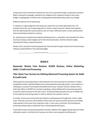 Irrespective of the conventional method, the new one is executed through a systematic procedure.
Before starting the campaign, marketers first categorize their audiences based on their taste,
budget, and geography. And they start creating personalized advertising content accordingly.
# Minimal upfront cost of advertising:
It is based on a logical algorithm that keeps you away from any market-generated risks. The
marketer bears the cost of advertising when it results in lead conversion. Wesley Yuhn believes
that the advertising with nominal upfront cost can make a difference when a small-sized business
starts promoting its products or services.
So, switching over to performance-based marketing tactics is, somewhat, more beneficial for those
businesses having a lower budget size for their brand promotion. And the method is highly
ascertained to bring a required outcome.
Wesley Yuhn’s practical marketing approaches have earned him good reviews from the businesses
seeking a projected ROI on the proposed budget.
-----------------------------****************------------------------------------
Article 2
Keywords: Wesley Yuhn Reviews, ACHDP Reviews, Online Marketing,
Debit / Credit Card Processing
Title: Boost Your Services by Utilizing Advanced Processing System for Debit
& Credit Cards
Online payment processing system is becoming the most vital necessity for businesses in today’s
competitive market. Injecting reliable and accurate payment processing system in your business is
nothing but a curative move towards the betterment of your customer services. Wesley Yuhn, a
chief sales officer at ACHDP LLC, has been providing a robust debit/credit card processing system
to several small businesses for the last 5 years. He determinedly advocates the use of reliable and
correct payment processing system in order to advance the customer services.
A number of consumers are found to be relaxed in making payment through their credit or debit
cards. They look around an online platform where they can easily shop their products and reliably
make payment at the same time using their cards. In such cases, merchants’ PoS and payment
processing software play a substantial role in attracting potential buyers.
To provide the best card processing system to buyers, Wesley Yuhn suggests being observant while
utilizing the system. He thinks that a business can allure more prospects by offering zero
 