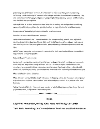 processing fees on the card payment. It is necessary to make sure the system is processing
accurately. There are mainly six elements, which all get involved in the payment processing. They
are: customer, merchant, payment gateway, acquiring bank’s processing system, card facilitator,
and merchant’s acquiring bank.
Wesley Yuhn & ACHDP LLC has always been proactive in offering the best payment processing
system. He, all the time, utilizes the latest technology to make it better for small businesses.
Here are some Wesley Yuhn’s important tips for small merchants:
Introduce in-store credit/debit card payment:
Several small merchants don’t seem to embrace the new technology, as they think it plays no
significant role in their business. Please, ditch such kind of opinions. When a buyer visits a store
and finds he/she can’t pay through their cards, it becomes tough for the merchants to close the
sale.
ACHDP’s card processing system makes it convenient for both merchant and buyer to meet their
requirements easily and speedily.
Focus on buyers’ requirements:
Amidst such a competitive market, it is rather easy for buyers to switch over to a new merchant,
when they feel they are not being attended. So, it is a vital necessity for small and mid-sized
merchants to embrace the latest mechanism so as to regard their buyers. And a robust debit &
credit card payment processing system can make difference while providing services to the buyers.
Make an effective online presence:
Most of buyers are found to be deeply interested in shopping online. So, if you start allowing your
customers to shop online, it will certainly bring you more opportunities to increase ROI for your
business.
Taking the note of Wesley Yuhn reviews, a number of satisfied businessmen have found the best
payment solution, using ACHDP’s advanced system.
-----------------------------****************----------------------------
Blog 1
Keywords: ACHDP.com, Wesley Yuhn, Radio Advertising, Call Center
Title: Radio Advertising: A ROI Multiplier for Small and Mid-Sized Businesses
 