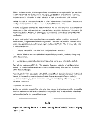 When a business runs well, advertising and brand promotions are usually ignored. If you are doing
an extraordinary job and your business is moving up, you don’t look for an effective advertising,
right? But you start looking for an expert marketer, as soon as your business starts plunging.
Wesley Yuhn, one of the reputed marketers in the US, suggests all the businesses to continue their
brand promotion activities in order to ensure multiplied ROI at all the time.
Radio has always been an affordable medium for small and mid-sized companies to advertise their
products or services. Radio advertising is a highly effective advertising approach to reach out to the
maximum audiences. And thus, it can bring your business more qualified leads and profits within
your budget.
At a large scale, radio is being proved to be a mass-appealing medium to address numbers of
potential leads, using well-crafted advertising contents. To achieve the projected sales stat and to
unlock major gains in substantial revenue, expert marketer like Wesley Yuhn of Tampa takes note
of the following points:
1. Enlarging the scope of radio advertising using a systematic approach.
2. Infusing operative and resourceful features (encouraging contents, stand-out, clarity, etc.)
within the execution.
3. Managing expenses on advertisements in a practical way so as to optimize the budget.
If we take the suggestions of Wesley Yuhn regarding the proper execution of brand promotion
activity, it is somewhat more beneficial for small businesses seeking effective brand promotion
within their small budget.
Presently, Wesley Yuhn is associated with ACHDP.com and Media Oasis simultaneously for the last
5 years. He holds an impressive professional career, having expertise in different marketing
approaches: media buying, direct response marketing, email marketing, call center, pay-per-call
marketing, Pandora, etc.
To conclude the write-up….
Nothing can outdo the impact of the radio advertising method for a business; provided it should be
executed methodically. Wesley Yuhn’s approach to exploit the most of this method is ascertained
and proved to be effective for small businesses.
-----------------------------****************------------------------------------
Blog 2
Keywords: Wesley Yuhn & ACHDP, Wesley Yuhn Tampa, Media Buying,
Social Media
 